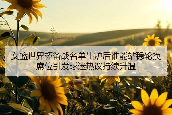 女篮世界杯备战名单出炉后谁能站稳轮换席位引发球迷热议持续升温