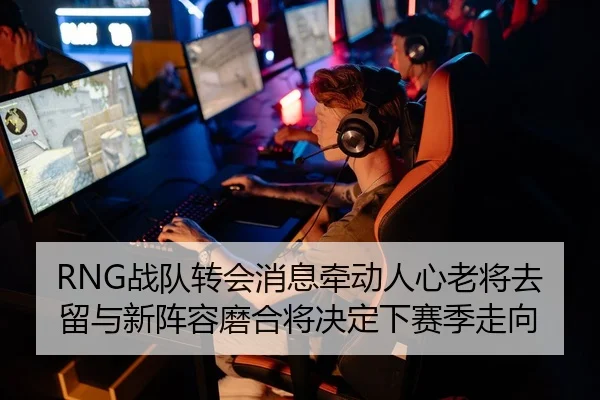 RNG战队转会消息牵动人心老将去留与新阵容磨合将决定下赛季走向